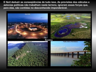 Roraima E fácil deduzir as conseqüências de tudo isso. As previsões dos cálculos e astúcias políticas não trabalham neste terreno, ignoram essas forças que, para elas, são contidas no desconhecido imponderável. 