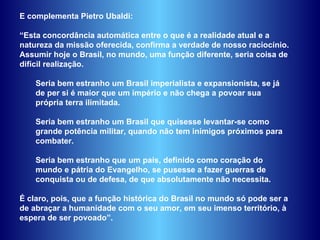 E complementa Pietro Ubaldi:  “ Esta concordância automática entre o que é a realidade atual e a natureza da missão oferecida, confirma a verdade de nosso raciocínio. Assumir hoje o Brasil, no mundo, uma função diferente, seria coisa de difícil realização.  Seria bem estranho um Brasil imperialista e expansionista, se já de per si é maior que um império e não chega a povoar sua própria terra ilimitada.  Seria bem estranho um Brasil que quisesse levantar-se como grande potência militar, quando não tem inimigos próximos para combater.  Seria bem estranho que um país, definido como coração do mundo e pátria do Evangelho, se pusesse a fazer guerras de conquista ou de defesa, de que absolutamente não necessita.  É claro, pois, que a função histórica do Brasil no mundo só pode ser a de abraçar a humanidade com o seu amor, em seu imenso território, à espera de ser povoado”.  