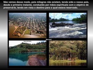 Macapá Não vemos desse modo, pois milagres não existem, tendo sido o nosso país, desde o primeiro instante, conduzido por mãos espirituais com o objetivo de preservá-lo, tendo em vista o destino para o qual estava reservado.  Macapá 