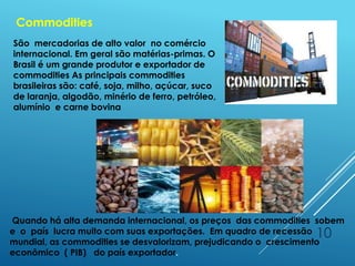 10
Commodities
Quando há alta demanda internacional, os preços das commodities sobem
e o país lucra muito com suas exportações. Em quadro de recessão
mundial, as commodities se desvalorizam, prejudicando o crescimento
econômico ( PIB) do país exportador.
São mercadorias de alto valor no comércio
internacional. Em geral são matérias-primas. O
Brasil é um grande produtor e exportador de
commodities As principais commodities
brasileiras são: café, soja, milho, açúcar, suco
de laranja, algodão, minério de ferro, petróleo,
alumínio e carne bovina
 
