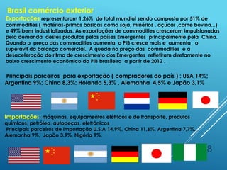 18
Brasil comércio exterior
Exportações representaram 1,26% do total mundial sendo composta por 51% de
commodities ( matérias-primas básicas como soja, minérios , açúcar ,carne bovina...)
e 49% bens industrializados. As exportações de commodities cresceram impulsionadas
pela demanda destes produtos pelos países Emergentes principalmente pela China.
Quando o preço das commodities aumenta o PIB cresce mais e aumenta o
superávit da balança comercial. A queda no preço das commodities e a
desaceleração do ritmo de crescimento dos Emergentes refletiram diretamente no
baixo crescimento econômico do PIB brasileiro a partir de 2012 .
Principais parceiros para exportação ( compradores do país ) : USA 14%;
Argentina 9%; China 8,3%; Holanda 5,3% , Alemanha 4,5% e Japão 3,1%
Importações: máquinas, equipamentos elétricos e de transporte, produtos
químicos, petróleo, autopeças, eletrônicos
Principais parceiros de importação U.S.A 14,9%, China 11,6%, Argentina 7,7%,
Alemanha 9%, Japão 3.9%, Nigéria 9%,
 