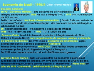 21
Economia do Brasil – 1990/4
Décadas anteriores
60/70 – Governos Militares – alto crescimento do PIB brasileiro e
inflação em aceleração : 1968 PIB 11% e inflação 19% / 1974 PIB 7% e inflação
de 51% ao ano
Politica econômica Nacional –Desenvolvimentista ( Estado Forte no controle da
economia)/Período da complementação dos processos de industrialização e
urbanização no país
80- Redemocratização – PIB negativo e explosão da inflação
1985 - 0,3 e 150% ao ano / 1900 -1,3 e 1210% ao ano
Governo Collor tem inicio tentando controlar a inflação através do Plano
Collor I ( Cruzado Novo) com congelamento de preços e salários e retenção
do dinheiro nos bancos. Em 1991 inicia o programa de privatização pelas
estatais deficientes ( politica econômica Neoliberal )
Formação do bloco econômico MERCOSUL para facilitar trocas comerciais
entre esses países ( Brasil, Argentina, Uruguai e Paraguai )
Em 1992 sofre Impeachment e o vice do PMDB assume o governo
Governo Itamar Franco- após vários ministros da economia e planos mal
sucedidos de controle da inflação, em 1993 com inflação de 2708 % ao ano,
Fernando Henrique Cardoso assume a pasta e implementa o Plano Real em
julho de 1994 controlando definitivamente a inflação no país.
Collor /Itamar Franco
 