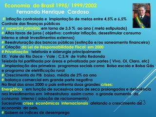 23
Economia do Brasil 1995/ 1999/2002
Fernando Henrique Cardoso
# inflação controlada e implantação de metas entre 4,5% e 6,5%
Controle das finanças públicas
# superávit primário em torno de 3,5 % ao ano ( meta estipulada)
# Altas taxas de juros ( objetivo: controlar inflação, desestimular consumo
interno e atrair investimentos externos)
# Reestruturação dos bancos públicos (extinção e/ou saneamento financeiro)
# Criação da Lei de Responsabilidade Fiscal em 2000
# Privatização : telefonia e siderurgia principalmente
EX: Vale do Rio Doce - Vale ; C.S.N de Volta Redonda
Telebrás foi partilhada por áreas e privatizada por partes ( Vivo, Oi, Claro, etc)
# Implantação dos primeiros programas sociais como Bolsa escola e Bolsa Gás
e programa de eletrificação rural
# Crescimento do PIB baixo, média de 2% ao ano
# balança comercial em grande parte negativa
No final dos anos 2000 o pais enfrenta duas grandes crises:
Energética- em função de sucessivos anos de seca prolongados e deficiência
nos investimentos em infraestrutura assim como o grande aumento do
consumo interno ( adoção de racionamento)
Sucessivas crises econômicas internacionais afetando o crescimento da
economia do pais.
# Sobem os índices de desemprego
 