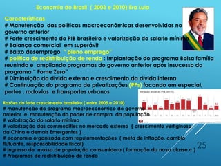 25
Economia do Brasil ( 2003 e 2010) Era Lula
Características
# Manutenção das politicas macroeconômicas desenvolvidas no
governo anterior
# Forte crescimento do PIB brasileiro e valorização do salario mínimo
# Balança comercial em superávit
# Baixo desemprego “ pleno emprego”
# política de redistribuição de renda : Implantação do programa Bolsa família
reunindo e ampliando programas do governo anterior após insucesso do
programa “ Fome Zero”
# Diminuição da dívida externa e crescimento da dívida interna
# Continuação do programa de privatizações (PPs) focando em especial,
portos , rodovias e transportes urbanos
Razões do forte crescimento brasileiro ( entre 2005 e 2010)
# manutenção do programa macroeconômico do governo
anterior e manutenção do poder de compra da população
# valorização do salario mínimo
# valorização das commodities no mercado externo ( crescimento vertiginoso
da China e demais Emergentes )
# economia organizada com regulamentações ( meta de inflação, cambio
flutuante, responsabilidade fiscal)
# ingresso de massa de população consumidora ( formação da nova classe c )
# Programas de redistribuição de renda
 