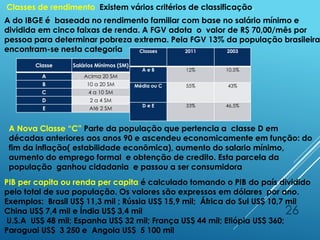 26
Classes de rendimento Existem vários critérios de classificação,
A do IBGE é baseada no rendimento familiar com base no salário mínimo e
dividida em cinco faixas de renda. A FGV adota o valor de R$ 70,00/mês por
pessoa para determinar pobreza extrema. Pela FGV 13% da população brasileira
encontram-se nesta categoria
Classe Salários Mínimos (SM) Renda Familiar (R$)
A Acima 20 SM
B 10 a 20 SM
C 4 a 10 SM
D 2 a 4 SM
E Até 2 SM
Classes 2011 2003
A e B 12% 10,5%
Média ou C 55% 43%
D e E 33% 46,5%
PIB per capita ou renda per capita é calculado tomando o PIB do país dividido
pelo total de sua população. Os valores são expressos em dólares por ano.
Exemplos: Brasil US$ 11,3 mil ; Rússia US$ 15,9 mil; África do Sul US$ 10,7 mil
China US$ 7,4 mil e Índia US$ 3,4 mil
U.S.A US$ 48 mil; Espanha US$ 32 mil; França US$ 44 mil; Etiópia US$ 360;
Paraguai US$ 3 250 e Angola US$ 5 100 mil
A Nova Classe “C” Parte da população que pertencia a classe D em
décadas anteriores aos anos 90 e ascendeu economicamente em função: do
fim da inflação( estabilidade econômica), aumento do salario mínimo,
aumento do emprego formal e obtenção de credito. Esta parcela da
população ganhou cidadania e passou a ser consumidora
 
