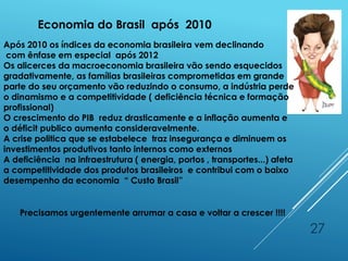 27
Economia do Brasil após 2010
Após 2010 os índices da economia brasileira vem declinando
com ênfase em especial após 2012
Os alicerces da macroeconomia brasileira vão sendo esquecidos
gradativamente, as famílias brasileiras comprometidas em grande
parte do seu orçamento vão reduzindo o consumo, a indústria perde
o dinamismo e a competitividade ( deficiência técnica e formação
profissional)
O crescimento do PIB reduz drasticamente e a inflação aumenta e
o déficit publico aumenta consideravelmente.
A crise politica que se estabelece traz insegurança e diminuem os
investimentos produtivos tanto internos como externos
A deficiência na infraestrutura ( energia, portos , transportes...) afeta
a competitividade dos produtos brasileiros e contribui com o baixo
desempenho da economia “ Custo Brasil”
Precisamos urgentemente arrumar a casa e voltar a crescer !!!!
 