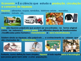 3
Economia = É a ciência que estuda a produção, circulação
e consumo de riquezas
Bens são riquezas palpáveis que podem ser encontradas : na forma original
como na natureza ( matéria- prima ) ou utilizadas depois de transformadas
/modificadas pelos homens ( manufaturados e bens industrializados )
Existem ainda as riquezas não palpáveis ... o conhecimento ou saberes que
são chamadas de TECNOLOGIAS...
Portanto, numa definição bem simples, riqueza é tudo aquilo(bens e tecnologias)
que possa gerar bem estar a uma população.
Riquezas : alimentos, roupas, remédios, telefone celular , moradias,
minérios, móveis , etc.
 