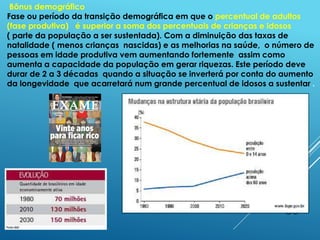 30
Bônus demográfico
Fase ou período da transição demográfica em que o percentual de adultos
(fase produtiva) é superior a soma dos percentuais de crianças e idosos
( parte da população a ser sustentada). Com a diminuição das taxas de
natalidade ( menos crianças nascidas) e as melhorias na saúde, o número de
pessoas em idade produtiva vem aumentando fortemente assim como
aumenta a capacidade da população em gerar riquezas. Este período deve
durar de 2 a 3 décadas quando a situação se inverterá por conta do aumento
da longevidade que acarretará num grande percentual de idosos a sustentar .
 