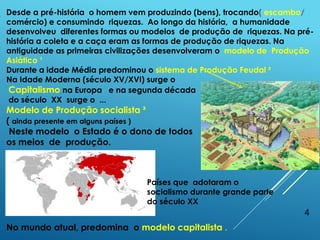 4
Desde a pré-história o homem vem produzindo (bens), trocando( escambo/
comércio) e consumindo riquezas. Ao longo da história, a humanidade
desenvolveu diferentes formas ou modelos de produção de riquezas. Na pré-
história a coleta e a caça eram as formas de produção de riquezas. Na
antiguidade as primeiras civilizações desenvolveram o modelo de Produção
Asiático ¹
Durante a idade Média predominou o sistema de Produção Feudal ²
Na Idade Moderna (século XV/XVI) surge o
Capitalismo na Europa e na segunda década
do século XX surge o ...
Modelo de Produção socialista ³
( ainda presente em alguns países )
Neste modelo o Estado é o dono de todos
os meios de produção.
No mundo atual, predomina o modelo capitalista .
Países que adotaram o
socialismo durante grande parte
do século XX
 