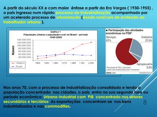 8
A partir do século XX e com maior ênfase a partir da Era Vargas ( 1930-1955) ,
o país ingressa num rápido processo de industrialização acompanhado por
um acelerado processo de urbanização (êxodo rural/Leis de proteção ao
trabalhador urbano ).
Nos anos 70, com o processo de industrialização consolidado e tendo a
população concentrada nas cidades, o país entra na sua segunda fase ou
período econômico: Urbano-industrial com PIB concentrado nos setores
secundários e terciários. As exportações concentram-se nos bens
industrializados e nas commodities.
 