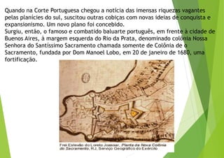 Quando na Corte Portuguesa chegou a notícia das imensas riquezas vagantes
pelas planícies do sul, suscitou outras cobiças com novas ideias de conquista e
expansionismo. Um novo plano foi concebido.
Surgiu, então, o famoso e combatido baluarte português, em frente à cidade de
Buenos Aires, à margem esquerda do Rio da Prata, denominado colônia Nossa
Senhora do Santíssimo Sacramento chamada somente de Colônia de o
Sacramento, fundada por Dom Manoel Lobo, em 20 de janeiro de 1680, uma
fortificação.
 
