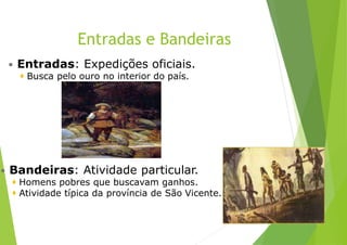 Entradas e Bandeiras
 Entradas: Expedições oficiais.
 Busca pelo ouro no interior do país.
 Bandeiras: Atividade particular.
 Homens pobres que buscavam ganhos.
 Atividade típica da província de São Vicente.
 