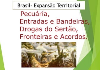 Pecuária,
Entradas e Bandeiras,
Drogas do Sertão,
Fronteiras e Acordos.
Brasil- Expansão Territorial
 