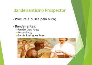 Bandeirantismo Prospector
 Procura e busca pelo ouro;
 Bandeirantes:
 Fernão Dias Paes;
 Borba Gato;
 Garcia Rodrigues Paes.
 