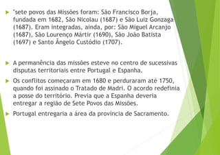  "sete povos das Missões foram: São Francisco Borja,
fundada em 1682, São Nicolau (1687) e São Luiz Gonzaga
(1687). Eram integradas, ainda, por: São Miguel Arcanjo
(1687), São Lourenço Mártir (1690), São João Batista
(1697) e Santo Ângelo Custódio (1707).
 A permanência das missões esteve no centro de sucessivas
disputas territoriais entre Portugal e Espanha.
 Os conflitos começaram em 1680 e perduraram até 1750,
quando foi assinado o Tratado de Madri. O acordo redefinia
a posse do território. Previa que a Espanha deveria
entregar a região de Sete Povos das Missões.
 Portugal entregaria a área da província de Sacramento.
 