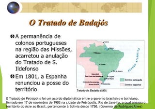 O Tratado de Petrópolis foi um acordo diplomático entre o governo brasileiro e boliviano,
firmado em 17 de novembro de 1903 na cidade de Petrópolis, Rio de Janeiro, o qual anexou o
território do Acre ao Brasil, pertencente à Bolívia desde 1750. (Governo de Rodrigues Alves)
 