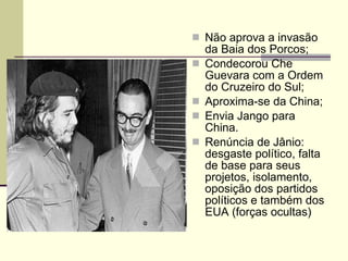 Não aprova a invasão da Baia dos Porcos; Condecorou Che Guevara com a Ordem do Cruzeiro do Sul; Aproxima-se da China; Envia Jango para China. Renúncia de Jânio: desgaste político, falta de base para seus projetos, isolamento, oposição dos partidos políticos e também dos EUA (forças ocultas) 