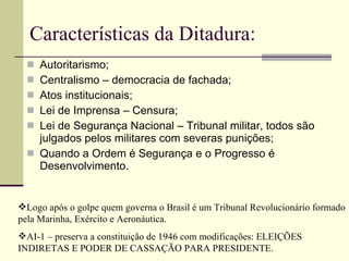 Características da Ditadura: Autoritarismo; Centralismo – democracia de fachada; Atos institucionais; Lei de Imprensa – Censura; Lei de Segurança Nacional – Tribunal militar, todos são julgados pelos militares com severas punições; Quando a Ordem é Segurança e o Progresso é Desenvolvimento. Logo após o golpe quem governa o Brasil é um Tribunal Revolucionário formado pela Marinha, Exército e Aeronáutica. AI-1 – preserva a constituição de 1946 com modificações: ELEIÇÕES INDIRETAS E PODER DE CASSAÇÃO PARA PRESIDENTE. 