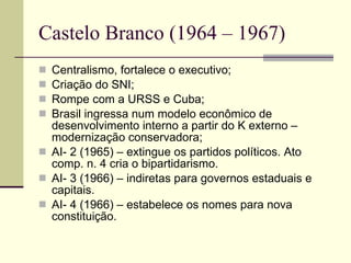 Castelo Branco (1964 – 1967) Centralismo, fortalece o executivo; Criação do SNI; Rompe com a URSS e Cuba; Brasil ingressa num modelo econômico de desenvolvimento interno a partir do K externo – modernização conservadora; AI- 2 (1965) – extingue os partidos políticos. Ato comp. n. 4 cria o bipartidarismo. AI- 3 (1966) – indiretas para governos estaduais e capitais. AI- 4 (1966) – estabelece os nomes para nova constituição. 