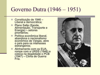 Governo Dutra (1946 – 1951) Constituição de 1946 – Liberal e democrática; Plano Salte (Saúde, Alimentação, Transporte e Energia) – setores prioritários; Política econômica liberal, abandona o nacionalismo econômico de Vargas, abre o país para os interesses estrangeiros; Alinhamento com os EUA, rompe com a URSS (1946) e coloca na ilegalidade o PCB (1947) – Clima de Guerra Fria. 