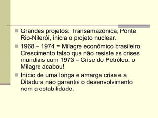 Grandes projetos: Transamazônica, Ponte Rio-Niterói, inicia o projeto nuclear. 1968 – 1974 = Milagre econômico brasileiro. Crescimento falso que não resiste as crises mundiais com 1973 – Crise do Petróleo, o Milagre acabou! Início de uma longa e amarga crise e a Ditadura não garantia o desenvolvimento nem a estabilidade. 
