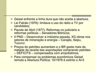 Geisel enfrenta a linha dura que não aceita a abertura; Lei Falcão (1976): limitava o uso do rádio e TV por candidatos; Pacote de Abril (1977): Reformas no judiciário e reformas políticas – Senadores Biônicos; II PND – Desenvolver a indústria pesada, XG obras nos setores de mineração e energia – Carajás, Itaipu, Tucuruí. Preços do petróleo aumentam e o BR gasta mais da metade da receita das exportações comprando petróleo – DÉFICITS – compensados com empréstimos. Para compensar os problemas econômicos Geisel remota a Abertura Política: 10/1978 é extinto o AI-5 