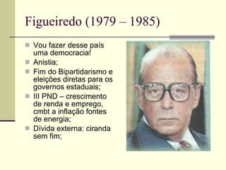 Figueiredo (1979 – 1985) Vou fazer desse país uma democracia! Anistia; Fim do Bipartidarismo e eleições diretas para os governos estaduais; III PND – crescimento de renda e emprego, cmbt a inflação fontes de energia; Dívida externa: ciranda sem fim; 