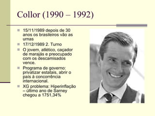Collor (1990 – 1992) 15/11/1989 depois de 30 anos os brasileiros vão as urnas 17/12/1989 2. Turno O jovem, atlético, caçador de marajás e preocupado com os descamisados vence. Programa de governo: privatizar estatais, abrir o país à concorrência internacional. XG problema: Hiperinflação – último ano de Sarney chegou a 1751,34% 