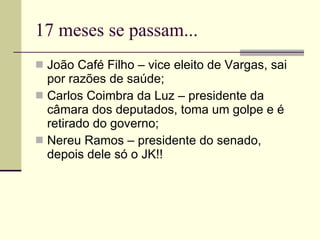 17 meses se passam... João Café Filho – vice eleito de Vargas, sai por razões de saúde; Carlos Coimbra da Luz – presidente da câmara dos deputados, toma um golpe e é retirado do governo; Nereu Ramos – presidente do senado, depois dele só o JK!! 