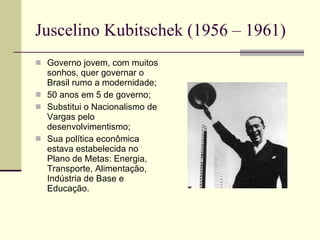 Juscelino Kubitschek (1956 – 1961) Governo jovem, com muitos sonhos, quer governar o Brasil rumo a modernidade; 50 anos em 5 de governo; Substitui o Nacionalismo de Vargas pelo desenvolvimentismo; Sua política econômica estava estabelecida no Plano de Metas: Energia, Transporte, Alimentação, Indústria de Base e Educação. 