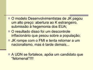 O modelo Desenvolvimentistas de JK pagou um alto preço: abertura ao K estrangeiro, submissão à hegemonia dos EUA; O resultado disso foi um descontrole inflacionário que pesou sobre a população; JK rompe com o FMI e tenta retornar a um nacionalismo, mas é tarde demais... A UDN se fortalece, apóia um candidato que “felomenal”!!!! 