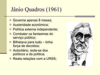 Jânio Quadros (1961) Governa apenas 8 meses; Austeridade econômica; Política externa independente; Combater os fantasmas do serviço público; Bilhetava para tudo – tinha força de decretos; Autoritário, isola-se dos políticos a da política; Reata relações com a URSS; 