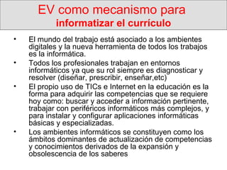 EV como mecanismo para  informatizar el currículo El mundo del trabajo está asociado a los ambientes digitales y la nueva herramienta de todos los trabajos es la informática.  Todos los profesionales trabajan en entornos informáticos ya que su rol siempre es diagnosticar y resolver (diseñar, prescribir, enseñar,etc) El propio uso de TICs e Internet en la educación es la forma para adquirir las competencias que se requiere hoy como: buscar y acceder a información pertinente, trabajar con periféricos informáticos más complejos, y para instalar y configurar aplicaciones informáticas básicas y especializadas. Los ambientes informáticos se constituyen como los ámbitos dominantes de actualización de competencias y conocimientos derivados de la expansión y obsolescencia de los saberes 