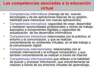Las competencias asociadas a la educación virtual Competencias informáticas  (manejo de las  nuevas tecnologías y de las aplicaciones básicas de su gestión, habilidad para interactuar con nuevas aplicaciones)  Competencias innovativas : capacidad de crear, desarrollar y mantener oportunidades profesionales y nichos de trabajo asociados a componentes digitales y capacidad de actualización  de los desarrollos informáticos  Competencias interactivas  relacionadas con la práctica, el entorno y la comunicación, y que se realizan crecientemente en ambientes virtuales, en el tele trabajo y la comunicación digital Competencias internacionales : relacionadas con el contexto internacional y el enfoque comparativo, y que también crecientemente se realizan a través de Internet Competencias informacionales  que refieren a la habilidad de buscar y procesar información, que crecientemente se realizan a través de los entornos virtuales de aprendizaje.  