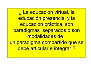 ¿ La educacion virtual, la educación presencial y la educación práctica, son paradigmas  separados o son modalidades de  un paradigma compartido que se debe articular e integrar ? 