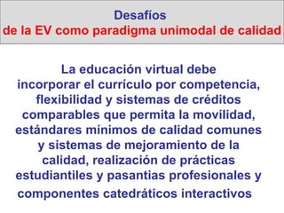 La educación virtual debe incorporar el currículo por competencia, flexibilidad y sistemas de créditos comparables que permita la movilidad, estándares mínimos de calidad comunes y sistemas de mejoramiento de la calidad, realización de prácticas estudiantiles y pasantias profesionales y componentes catedráticos interactivos   Desafíos  de la EV como paradigma unimodal de calidad 