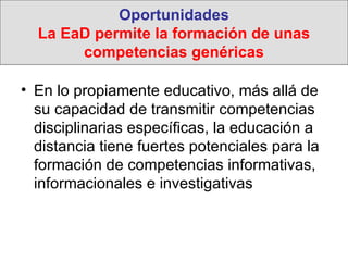 Oportunidades La EaD permite la formación de unas competencias genéricas En lo propiamente educativo, más allá de su capacidad de transmitir competencias disciplinarias específicas, la educación a distancia tiene fuertes potenciales para la formación de competencias informativas, informacionales e investigativas 