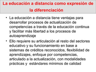 La educación a distancia como expresión de la diferenciación   La educación a distancia tiene ventajas para desarrollar procesos de actualización de competencias a través de la educación continua y facilitar más libertad a los procesos de autoaprendizaje Ello requiere su articulación al resto del sectores educativo y su funcionamiento en base a  sistemas de créditos reconocidos, flexibilidad de aprendizajes, enfoque por competencias, articulado a la actualización, con modalidades  prácticas y  estándares mínimos de calidad 