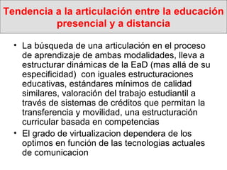 Tendencia a la articulación entre la educación presencial y a distancia La búsqueda de una articulación en el proceso de aprendizaje de ambas modalidades, lleva a estructurar dinámicas de la EaD (mas allá de su especificidad)  con iguales estructuraciones educativas, estándares mínimos de calidad similares, valoración del trabajo estudiantil a través de sistemas de créditos que permitan la transferencia y movilidad, una estructuración curricular basada en competencias El grado de virtualizacion dependera de los optimos en función de las tecnologias actuales de comunicacion 