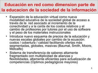 Educación en red como dimension parte de la educacion de la sociedad de la información  Expansión de la educación virtual como nueva modalidad educativa de la sociedad global de acceso a través de la  red asociado al incremento de la conectividad y a la caída de los costos relativos y el cambio de profesores por tutores por el uso de software y el peso de los materiales instruccionales Introduce nuevo esquema de precios de la educación y nuevas escalas globales por cambio de la ecuación: costos / cobertura / calidad facilitando ofertas más segmentadas, globales, masivas (Baumal, Smith, Moore, Metcalfe) Sistema de transferencia de saberes altamente fragmentado con multiplicidad de alianzas y flexibilidades, altamente eficientes para actualización de competencias (Optimos pedagógicos mayores) 