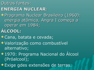 Outras fontes:
ENERGIA NUCLEAR:
 Programa Nuclear Brasileiro (1960):
  energia atômica, Angra I começa a
  operar em 1984;
ÁLCOOL:
 Cana, batata e cevada;

 Valorização como combustível
  alternativo;
 1970: Programa Nacional do Álcool
  (Próalcool);
 Exige gdes extensões de terras.
 