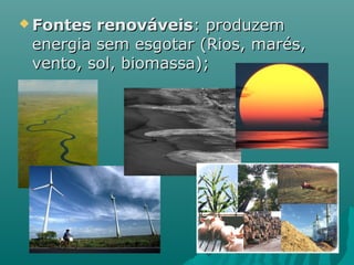  Fontes renováveis: produzem
 energia sem esgotar (Rios, marés,
 vento, sol, biomassa);
 