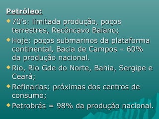 Petróleo:
 70’s: limitada produção, poços

  terrestres, Recôncavo Baiano;
 Hoje: poços submarinos da plataforma

  continental, Bacia de Campos – 60%
  da produção nacional.
 Rio, Rio Gde do Norte, Bahia, Sergipe e

  Ceará;
 Refinarias: próximas dos centros de

  consumo;
 Petrobrás = 98% da produção nacional.
 