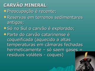 CARVÃO MINERAL:
 Preocupação é recente;

 Reservas em terrenos sedimentares

  antigos;
 Só no Sul o carvão é explorado;

 Parte do carvão catarinense é

  coqueificada (aquecido a altas
  temperaturas em câmaras fechadas
  hermeticamente – só saem gases =
  resíduos voláteis - coques)
 