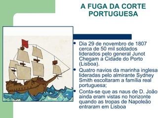 A FUGA DA CORTE
PORTUGUESA
 Dia 29 de novembro de 1807
cerca de 50 mil soldados
liderados pelo general Junot
Chegam a Cidade do Porto
(Lisboa).
 Quatro navios da marinha inglesa
lideradas pelo almirante Sydney
Smith escoltaram a família real
portuguesa;
 Conta-se que as naus de D. João
ainda eram vistas no horizonte
quando as tropas de Napoleão
entraram em Lisboa
 