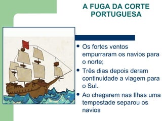 A FUGA DA CORTE
PORTUGUESA
 Os fortes ventos
empurraram os navios para
o norte;
 Três dias depois deram
continuidade a viagem para
o Sul.
 Ao chegarem nas Ilhas uma
tempestade separou os
navios
 