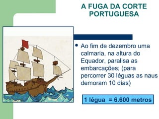 A FUGA DA CORTE
PORTUGUESA
 Ao fim de dezembro uma
calmaria, na altura do
Equador, paralisa as
embarcações; (para
percorrer 30 léguas as naus
demoram 10 dias)
1 légua = 6.600 metros
 