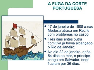 A FUGA DA CORTE
PORTUGUESA
 17 de janeiro de 1808 a nau
Medusa atraca em Recife
com problemas no casco;
 Três dias antes outra
comitiva já havia alcançado
o Rio de Janeiro;
 No dia 22 de janeiro, após
54 dias no mar, o príncipe
chega em Salvador, onde
ficaram por 36 dias.
 