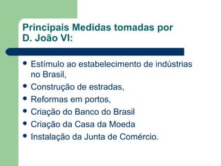 Principais Medidas tomadas por
D. João VI:
 Estímulo ao estabelecimento de indústrias
no Brasil,
 Construção de estradas,
 Reformas em portos,
 Criação do Banco do Brasil
 Criação da Casa da Moeda
 Instalação da Junta de Comércio.
 