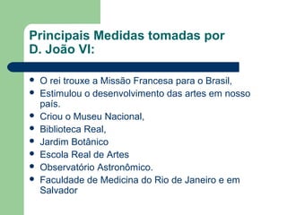 Principais Medidas tomadas por
D. João VI:
 O rei trouxe a Missão Francesa para o Brasil,
 Estimulou o desenvolvimento das artes em nosso
país.
 Criou o Museu Nacional,
 Biblioteca Real,
 Jardim Botânico
 Escola Real de Artes
 Observatório Astronômico.
 Faculdade de Medicina do Rio de Janeiro e em
Salvador
 